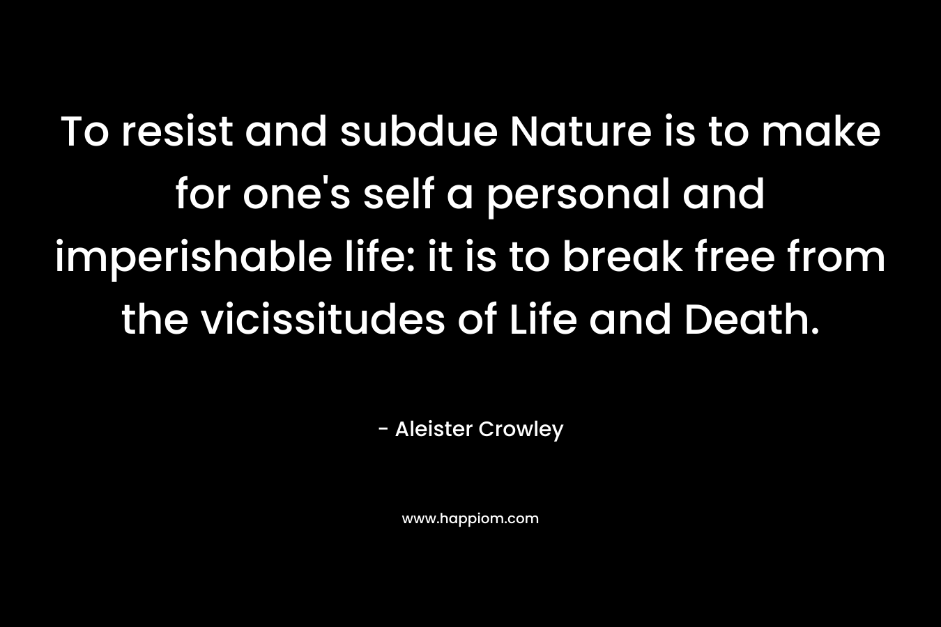 To resist and subdue Nature is to make for one’s self a personal and imperishable life: it is to break free from the vicissitudes of Life and Death. – Aleister Crowley