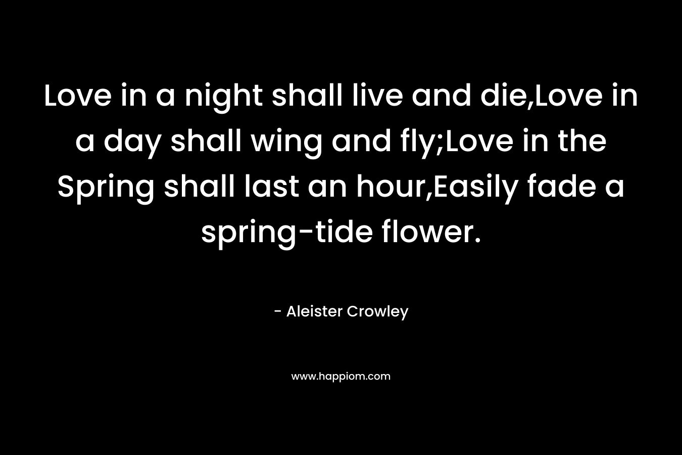 Love in a night shall live and die,Love in a day shall wing and fly;Love in the Spring shall last an hour,Easily fade a spring-tide flower. – Aleister Crowley