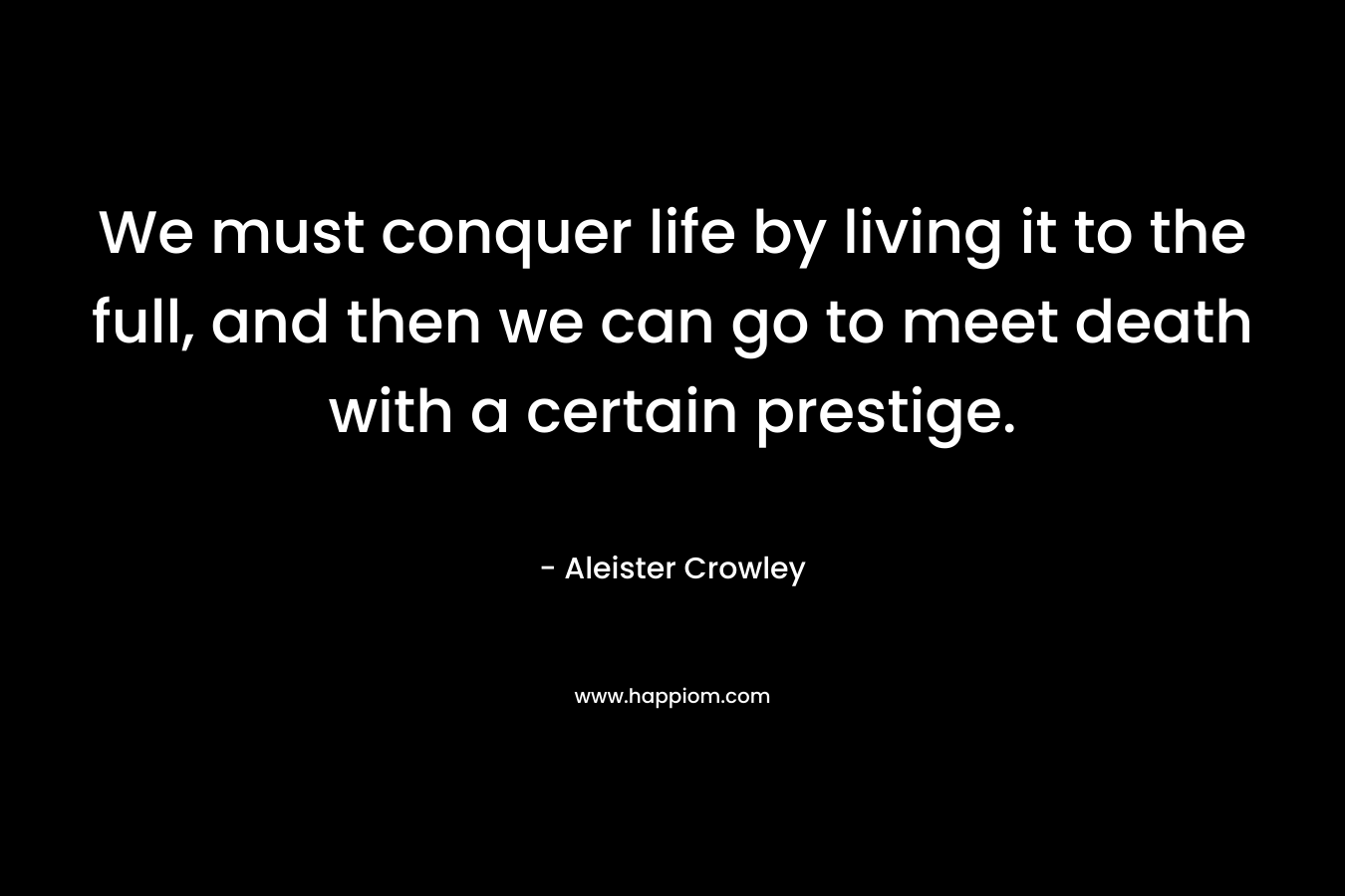 We must conquer life by living it to the full, and then we can go to meet death with a certain prestige. – Aleister Crowley