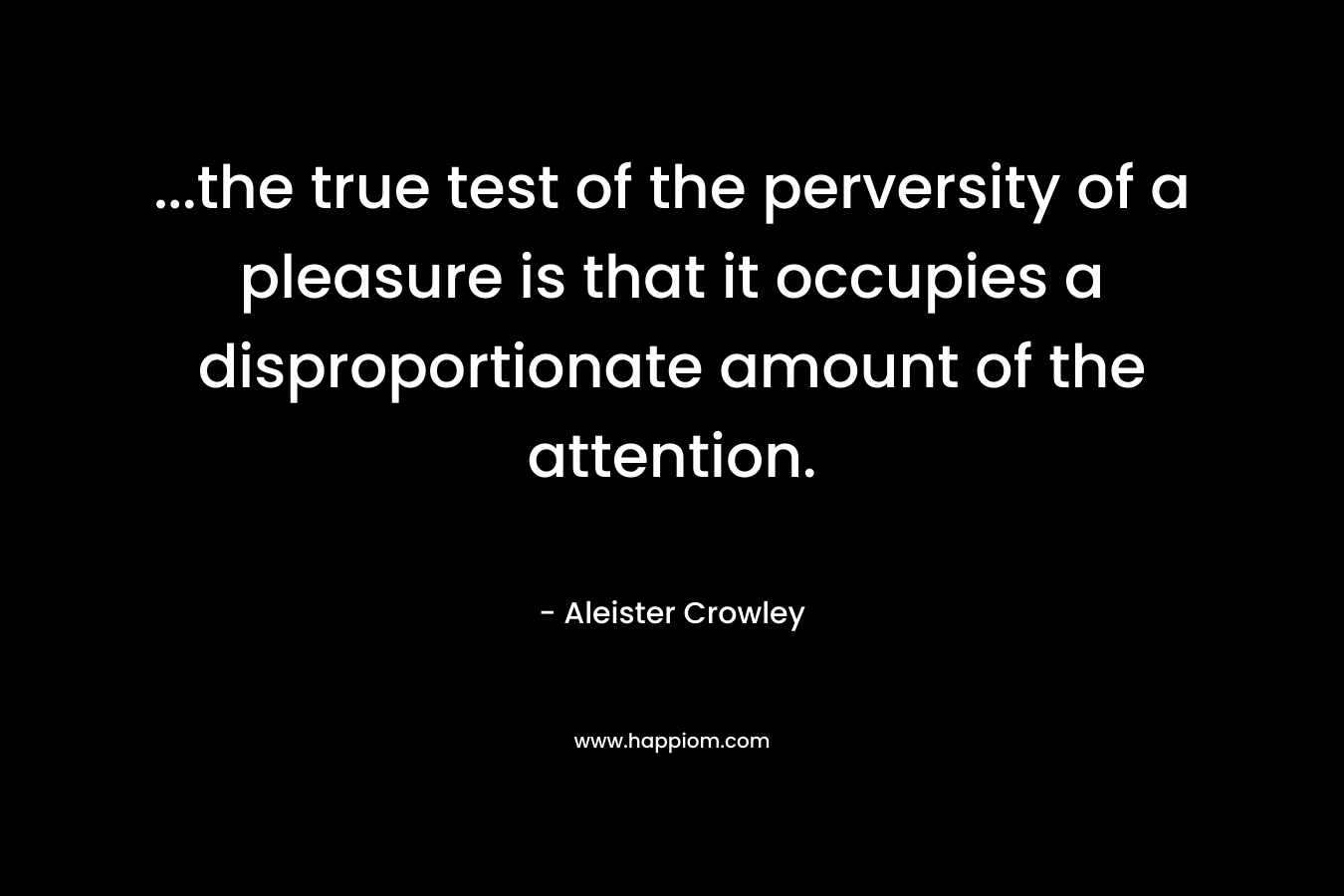 …the true test of the perversity of a pleasure is that it occupies a disproportionate amount of the attention. – Aleister Crowley