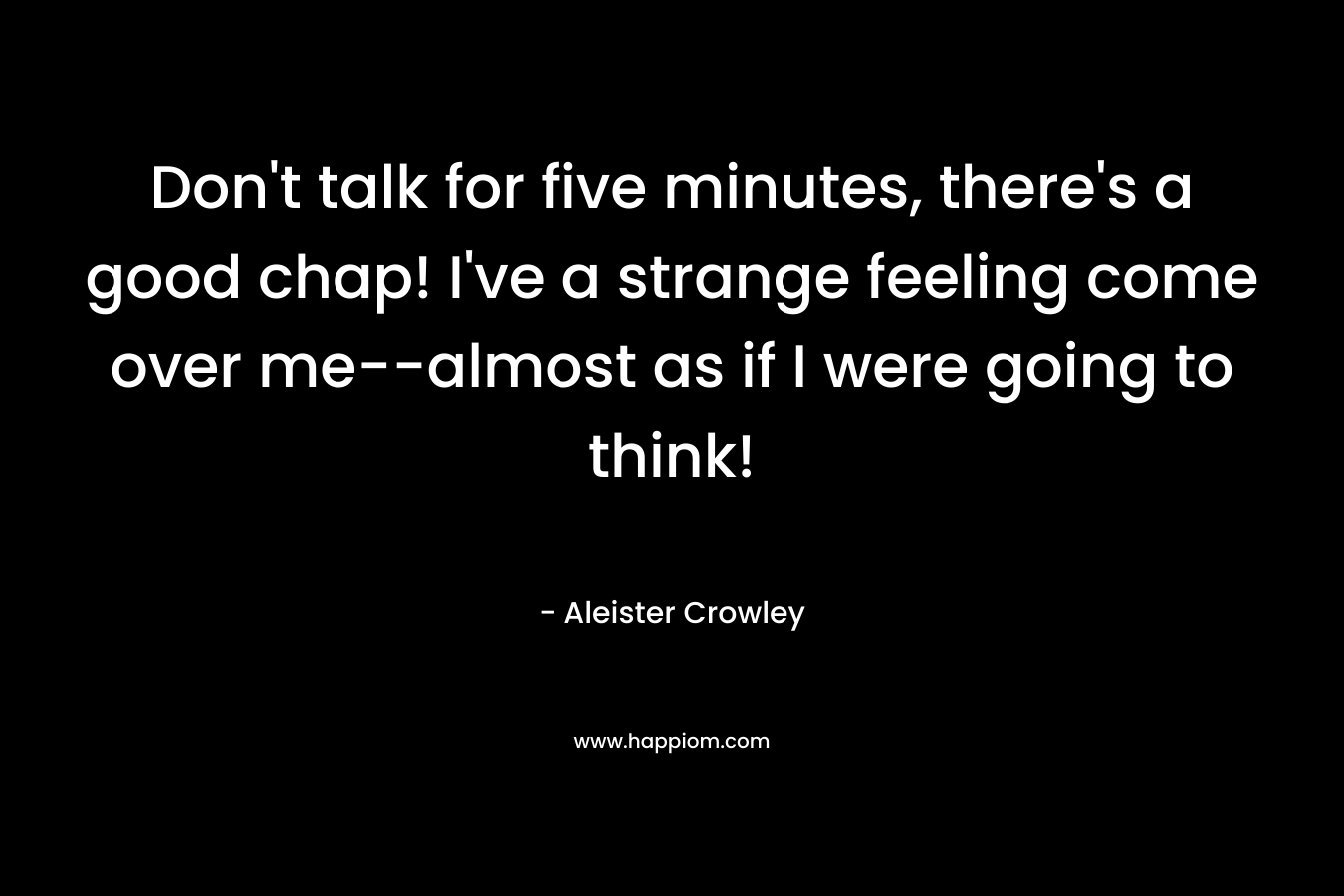 Don’t talk for five minutes, there’s a good chap! I’ve a strange feeling come over me–almost as if I were going to think! – Aleister Crowley