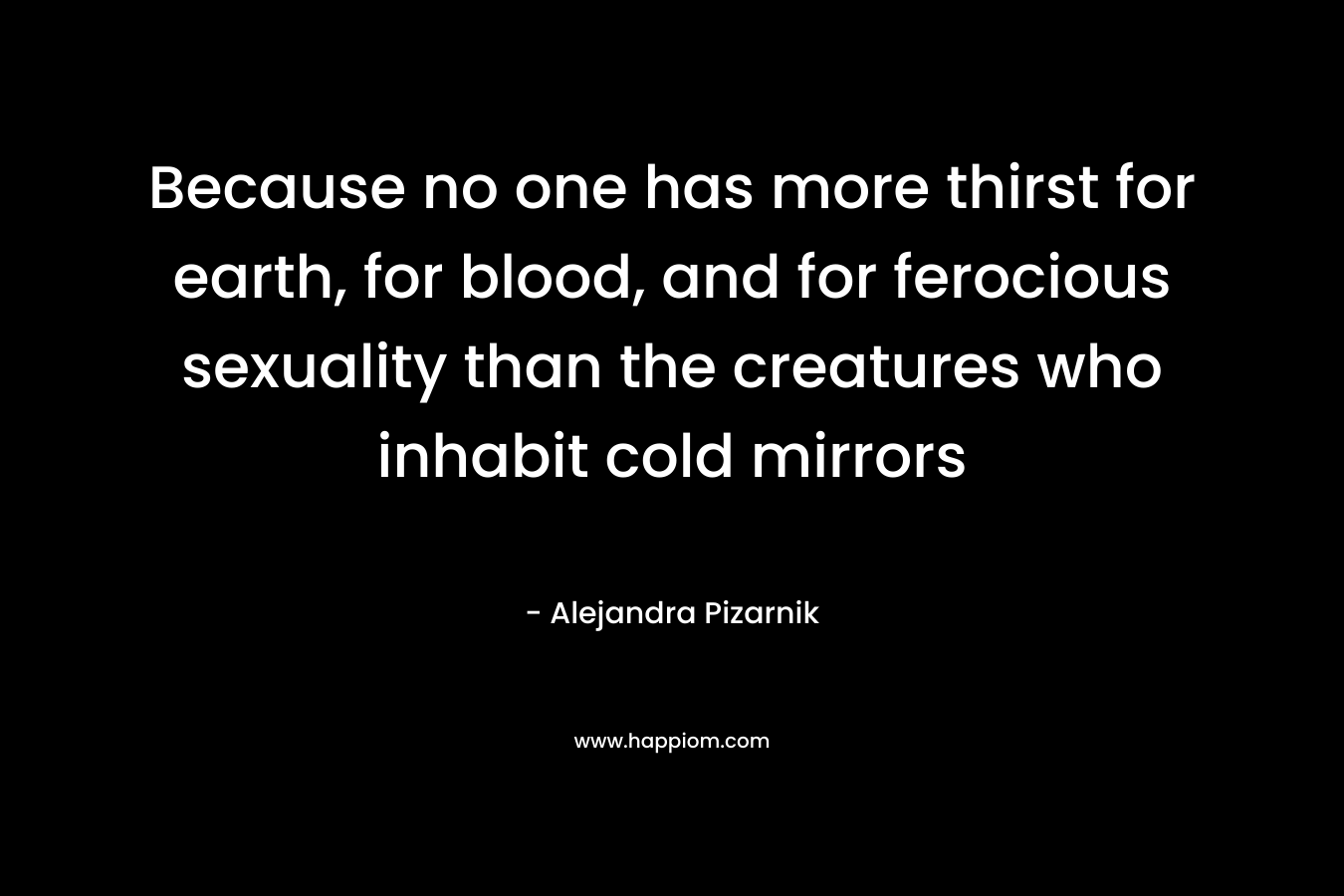 Because no one has more thirst for earth, for blood, and for ferocious sexuality than the creatures who inhabit cold mirrors