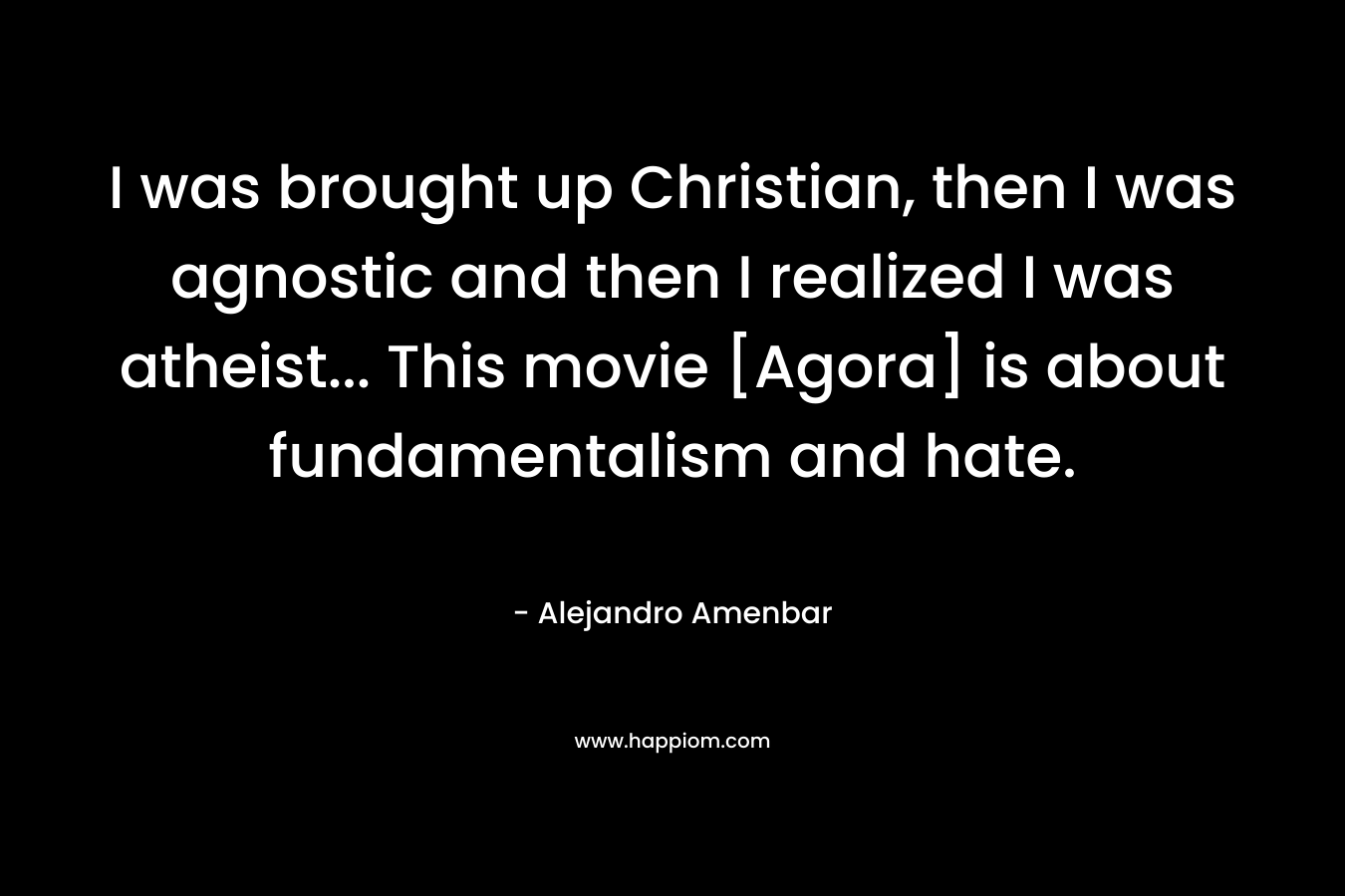 I was brought up Christian, then I was agnostic and then I realized I was atheist… This movie [Agora] is about fundamentalism and hate. – Alejandro Amenbar