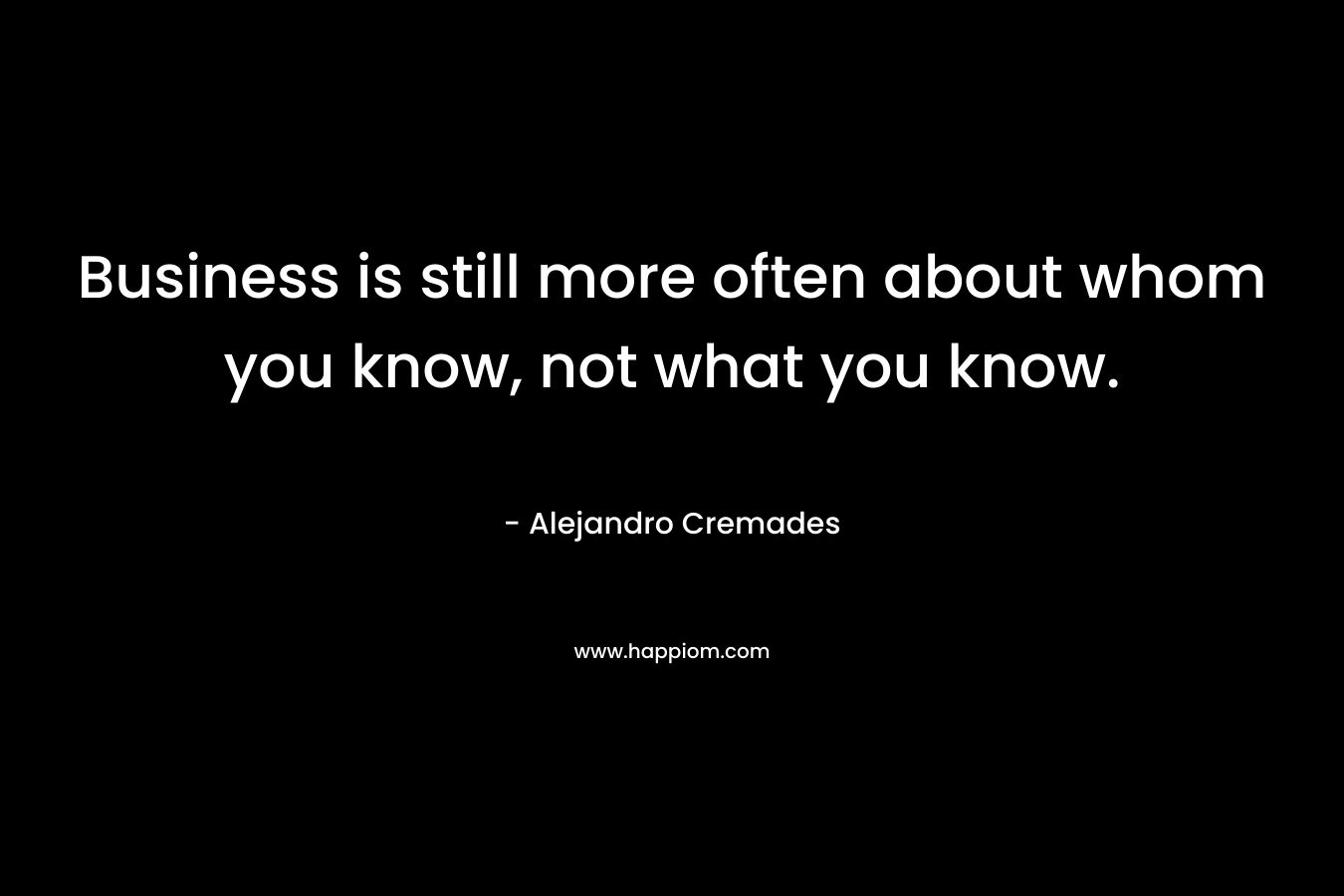 Business is still more often about whom you know, not what you know. – Alejandro Cremades