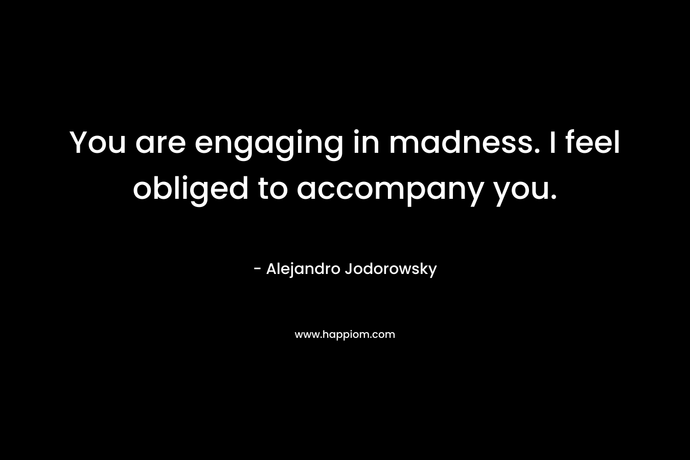 You are engaging in madness. I feel obliged to accompany you.