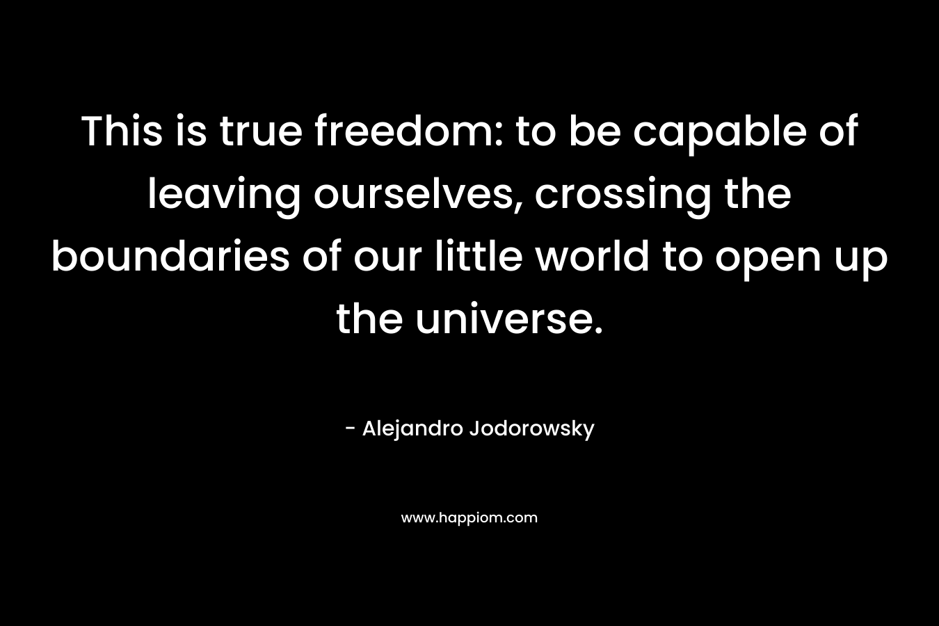 This is true freedom: to be capable of leaving ourselves, crossing the boundaries of our little world to open up the universe. – Alejandro Jodorowsky