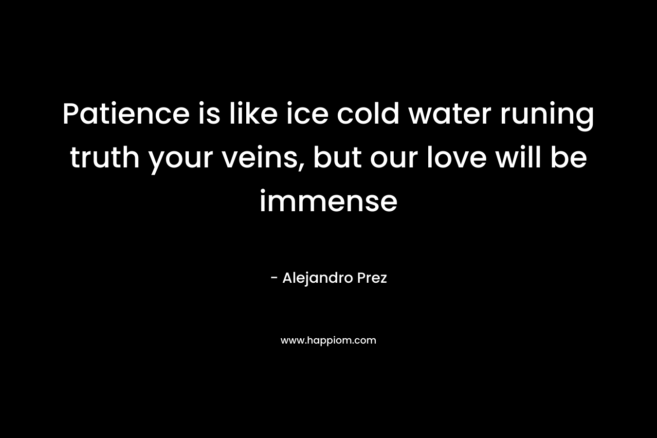 Patience is like ice cold water runing truth your veins, but our love will be immense – Alejandro Prez