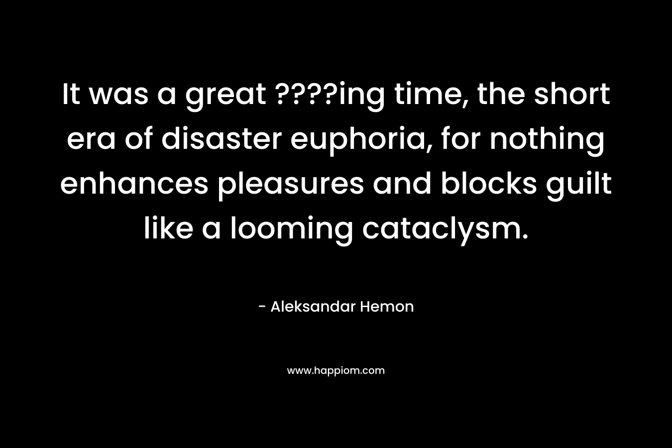 It was a great ????ing time, the short era of disaster euphoria, for nothing enhances pleasures and blocks guilt like a looming cataclysm. – Aleksandar Hemon