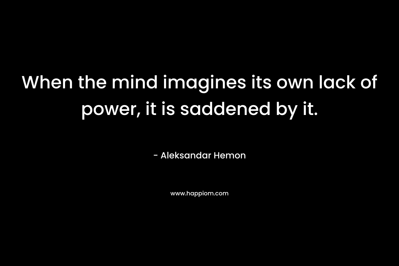 When the mind imagines its own lack of power, it is saddened by it. – Aleksandar Hemon
