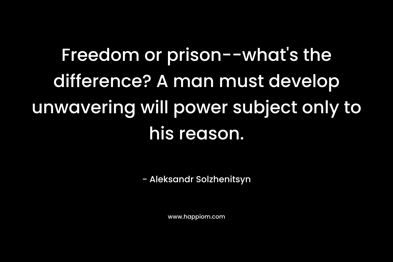 Freedom or prison–what’s the difference? A man must develop unwavering will power subject only to his reason. – Aleksandr Solzhenitsyn