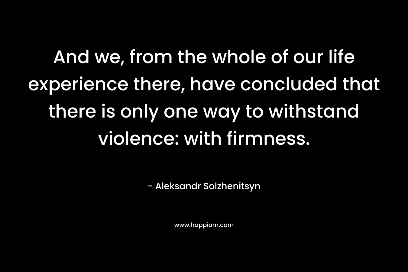 And we, from the whole of our life experience there, have concluded that there is only one way to withstand violence: with firmness. – Aleksandr Solzhenitsyn