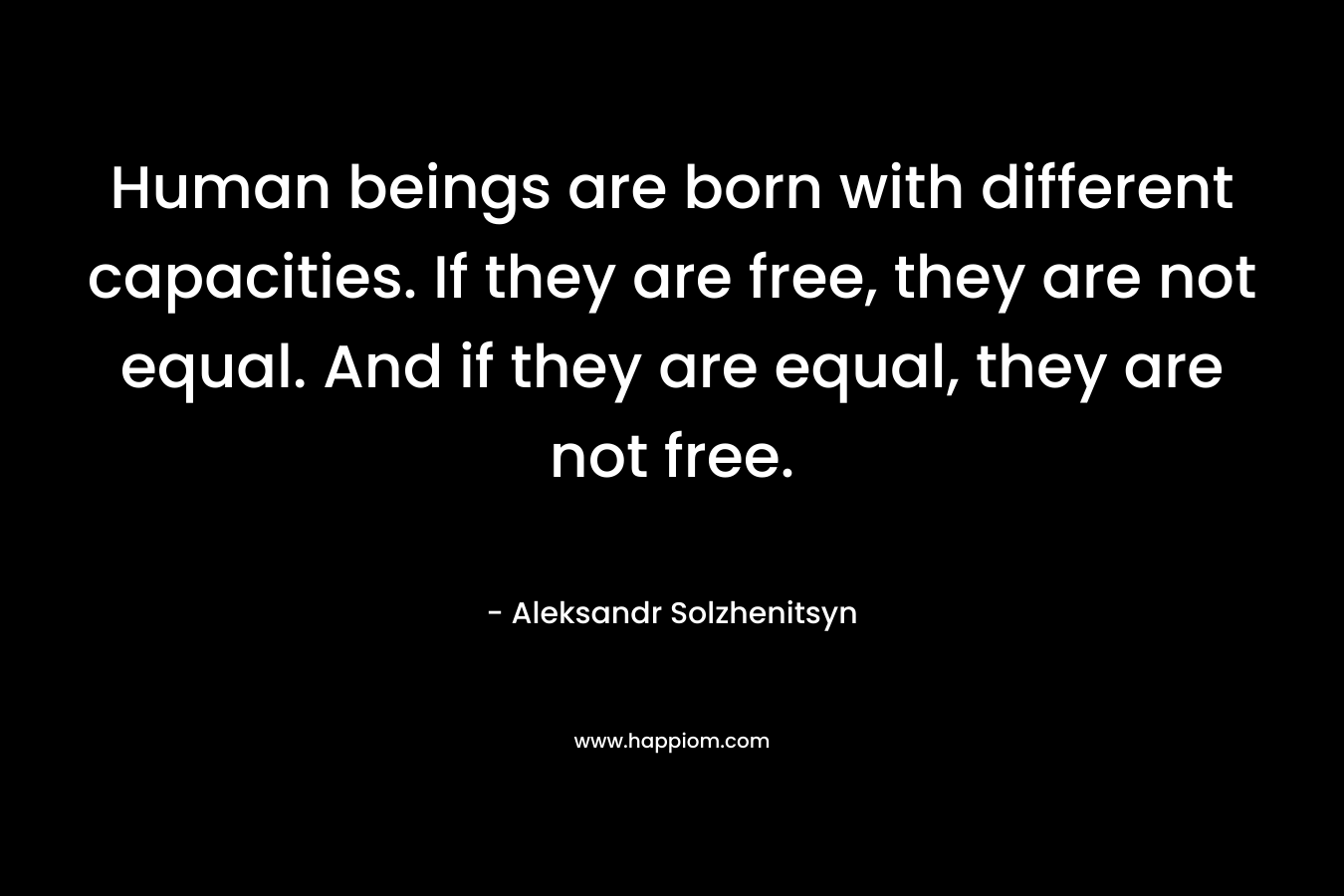 Human beings are born with different capacities. If they are free, they are not equal. And if they are equal, they are not free. – Aleksandr Solzhenitsyn