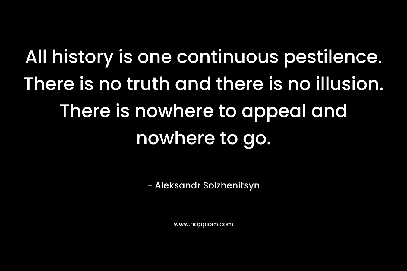 All history is one continuous pestilence. There is no truth and there is no illusion. There is nowhere to appeal and nowhere to go. – Aleksandr Solzhenitsyn