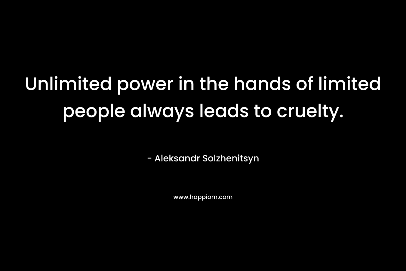 Unlimited power in the hands of limited people always leads to cruelty. – Aleksandr Solzhenitsyn