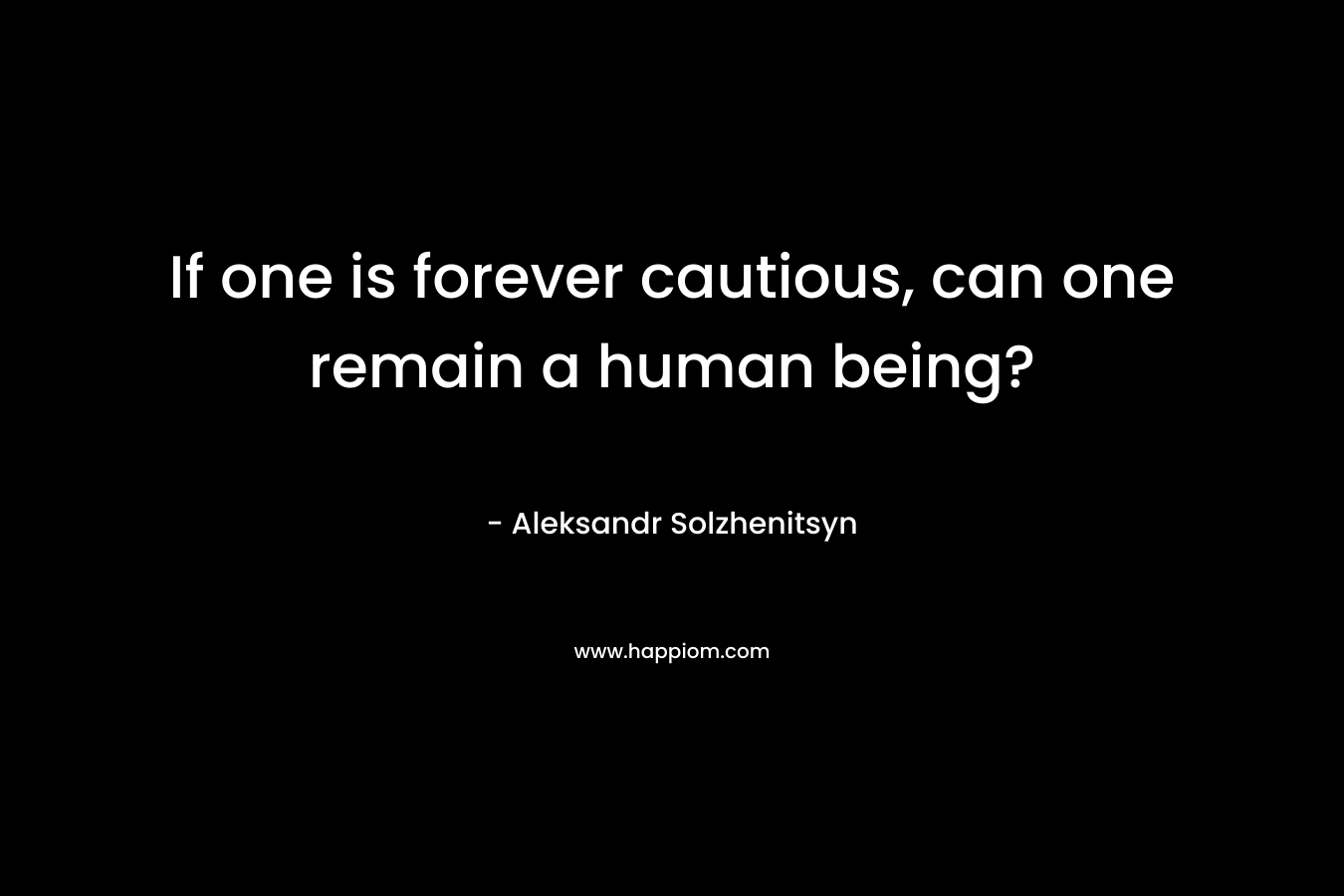 If one is forever cautious, can one remain a human being? – Aleksandr Solzhenitsyn