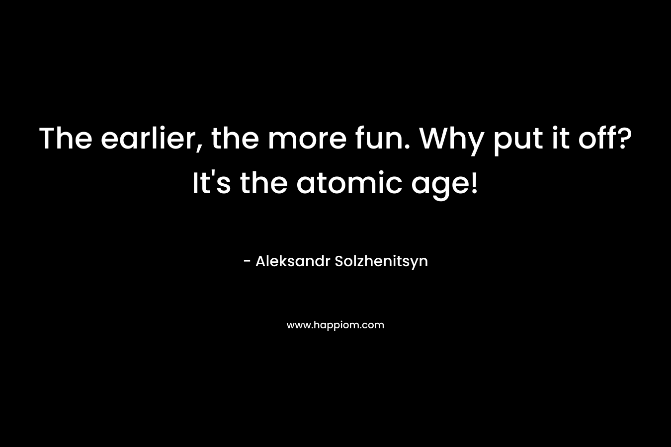 The earlier, the more fun. Why put it off? It’s the atomic age! – Aleksandr Solzhenitsyn
