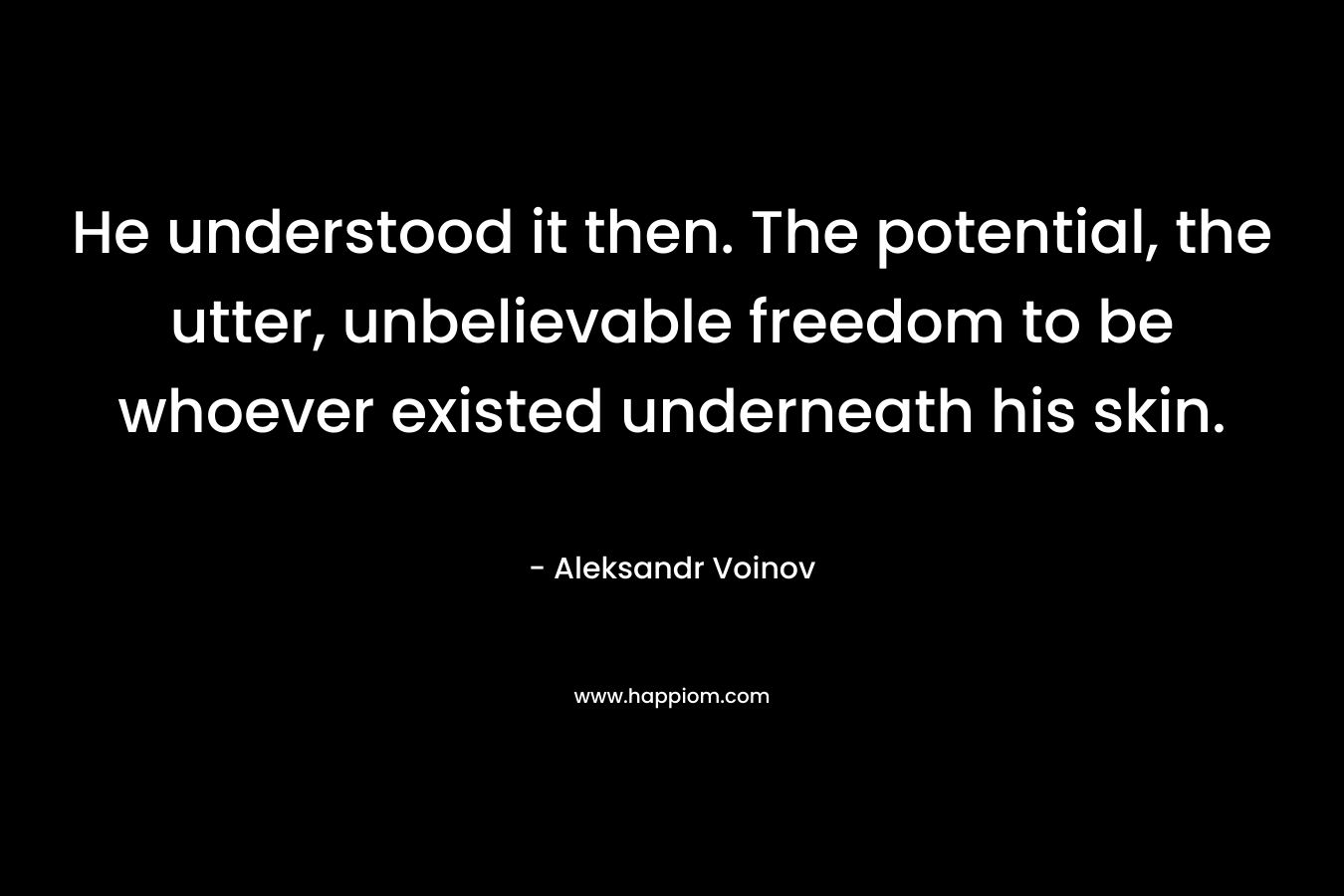 He understood it then. The potential, the utter, unbelievable freedom to be whoever existed underneath his skin. – Aleksandr Voinov