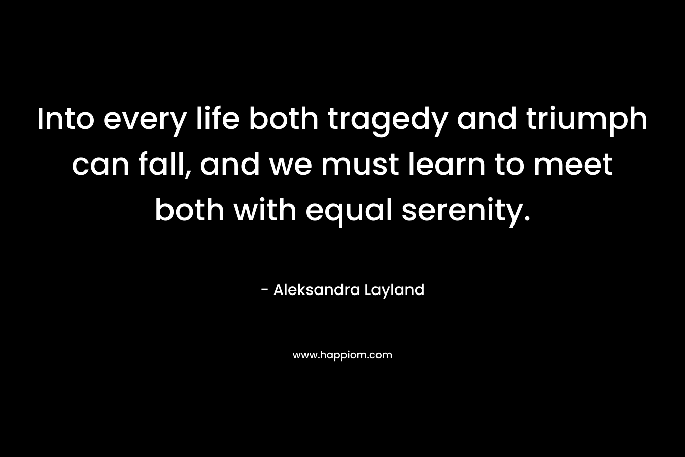 Into every life both tragedy and triumph can fall, and we must learn to meet both with equal serenity. – Aleksandra Layland