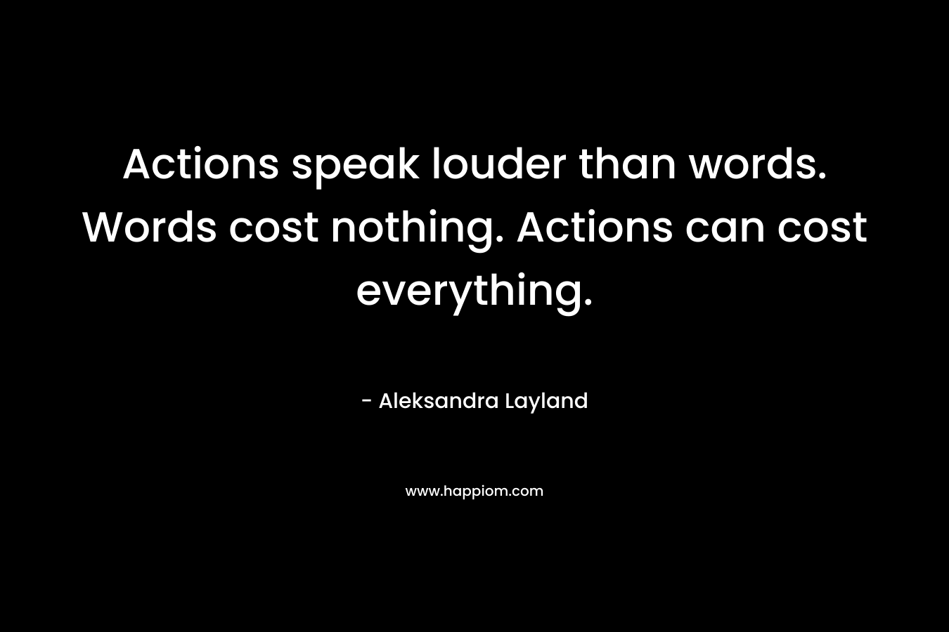 Actions speak louder than words. Words cost nothing. Actions can cost everything. – Aleksandra Layland