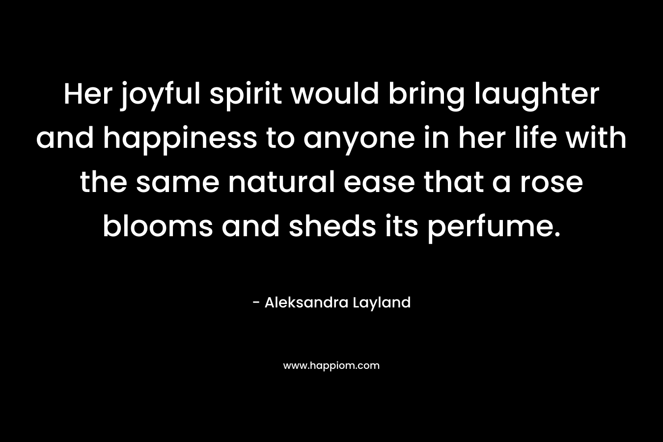Her joyful spirit would bring laughter and happiness to anyone in her life with the same natural ease that a rose blooms and sheds its perfume. – Aleksandra Layland