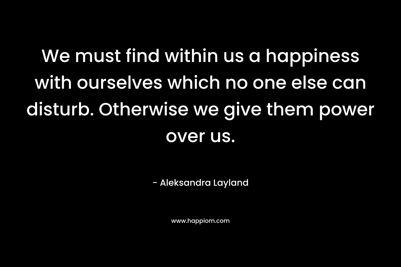 We must find within us a happiness with ourselves which no one else can disturb. Otherwise we give them power over us.