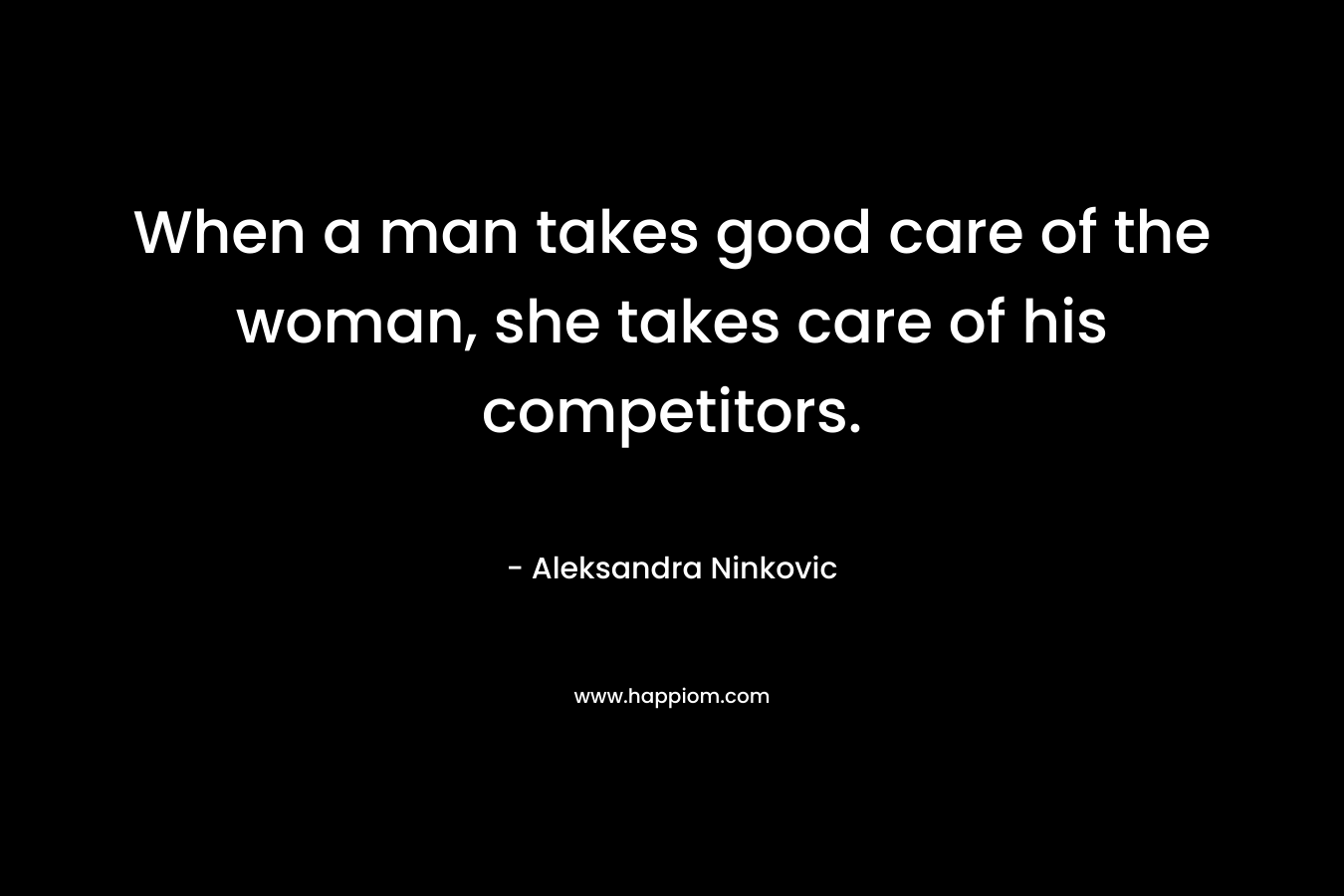 When a man takes good care of the woman, she takes care of his competitors.