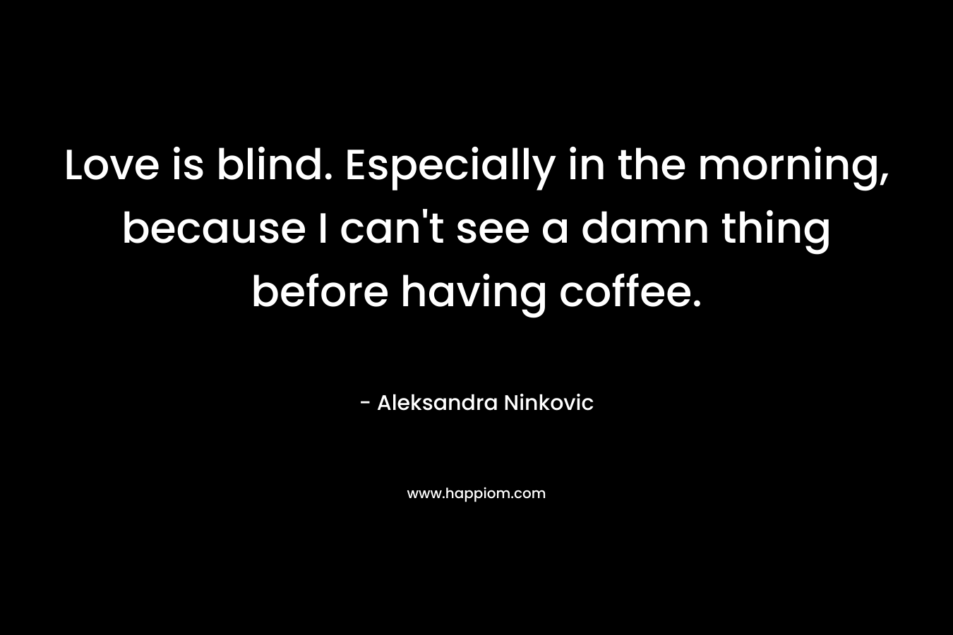 Love is blind. Especially in the morning, because I can't see a damn thing before having coffee.