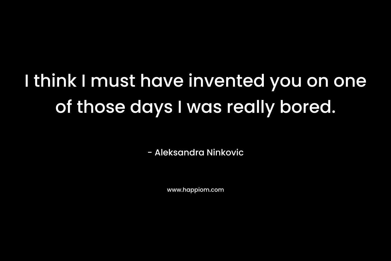 I think I must have invented you on one of those days I was really bored. – Aleksandra Ninkovic