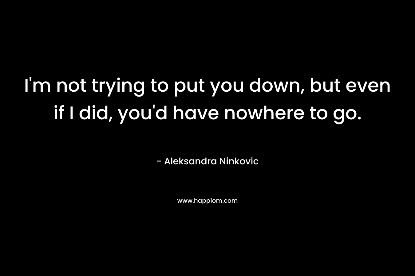 I’m not trying to put you down, but even if I did, you’d have nowhere to go. – Aleksandra Ninkovic