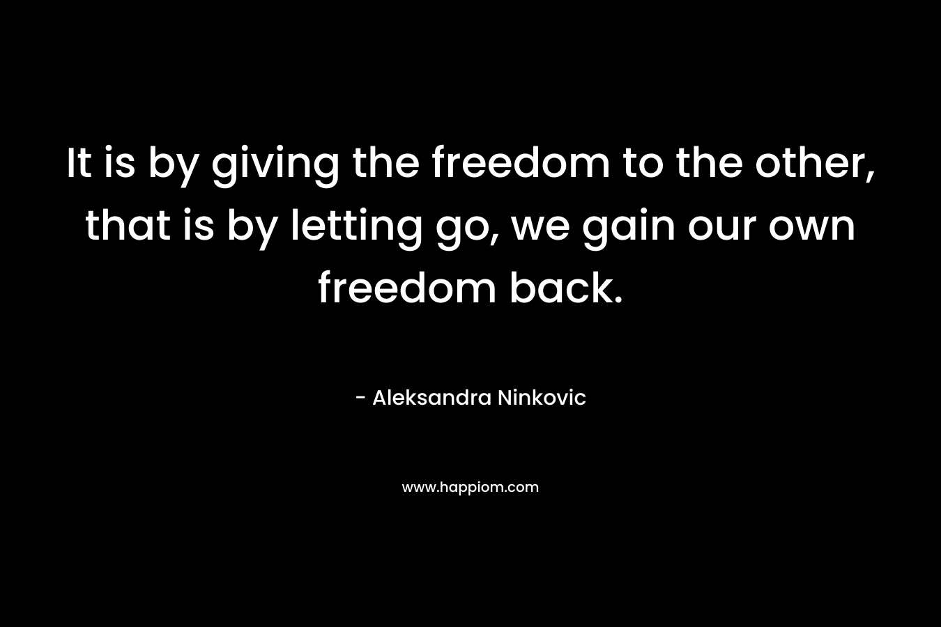 It is by giving the freedom to the other, that is by letting go, we gain our own freedom back. – Aleksandra Ninkovic