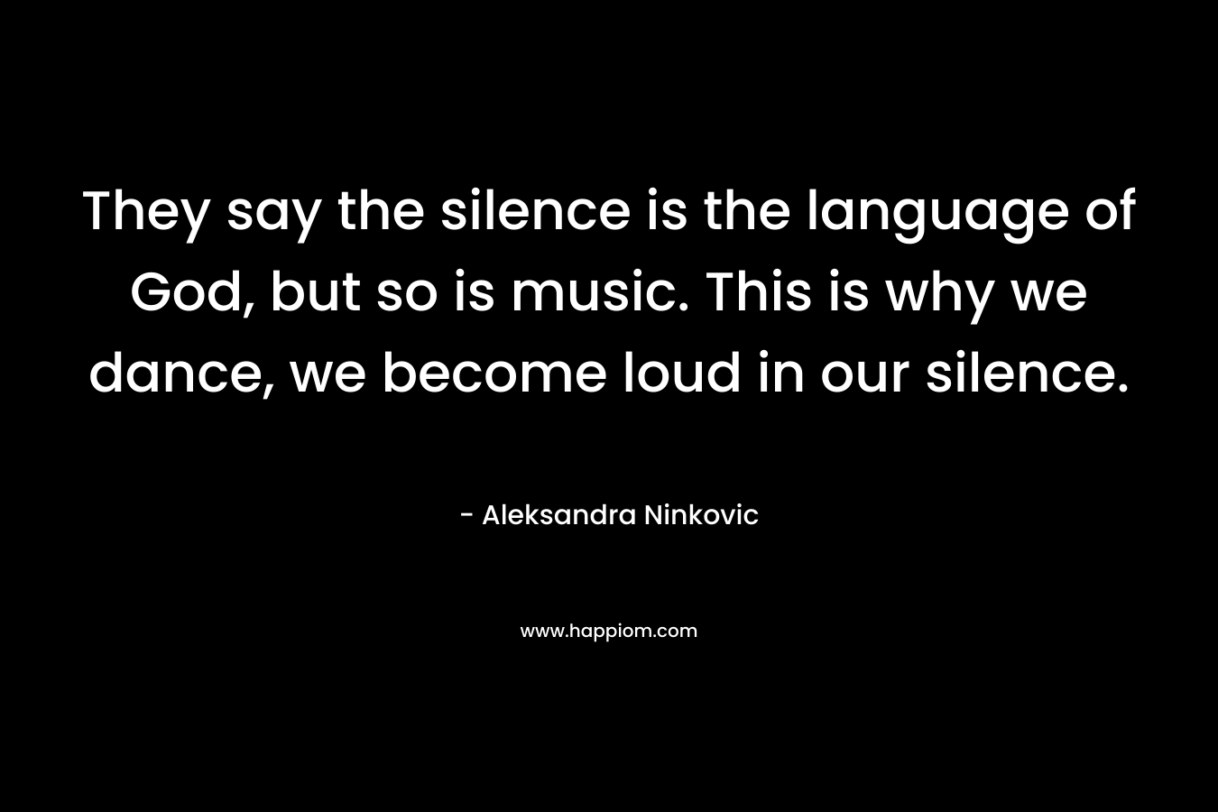 They say the silence is the language of God, but so is music. This is why we dance, we become loud in our silence.