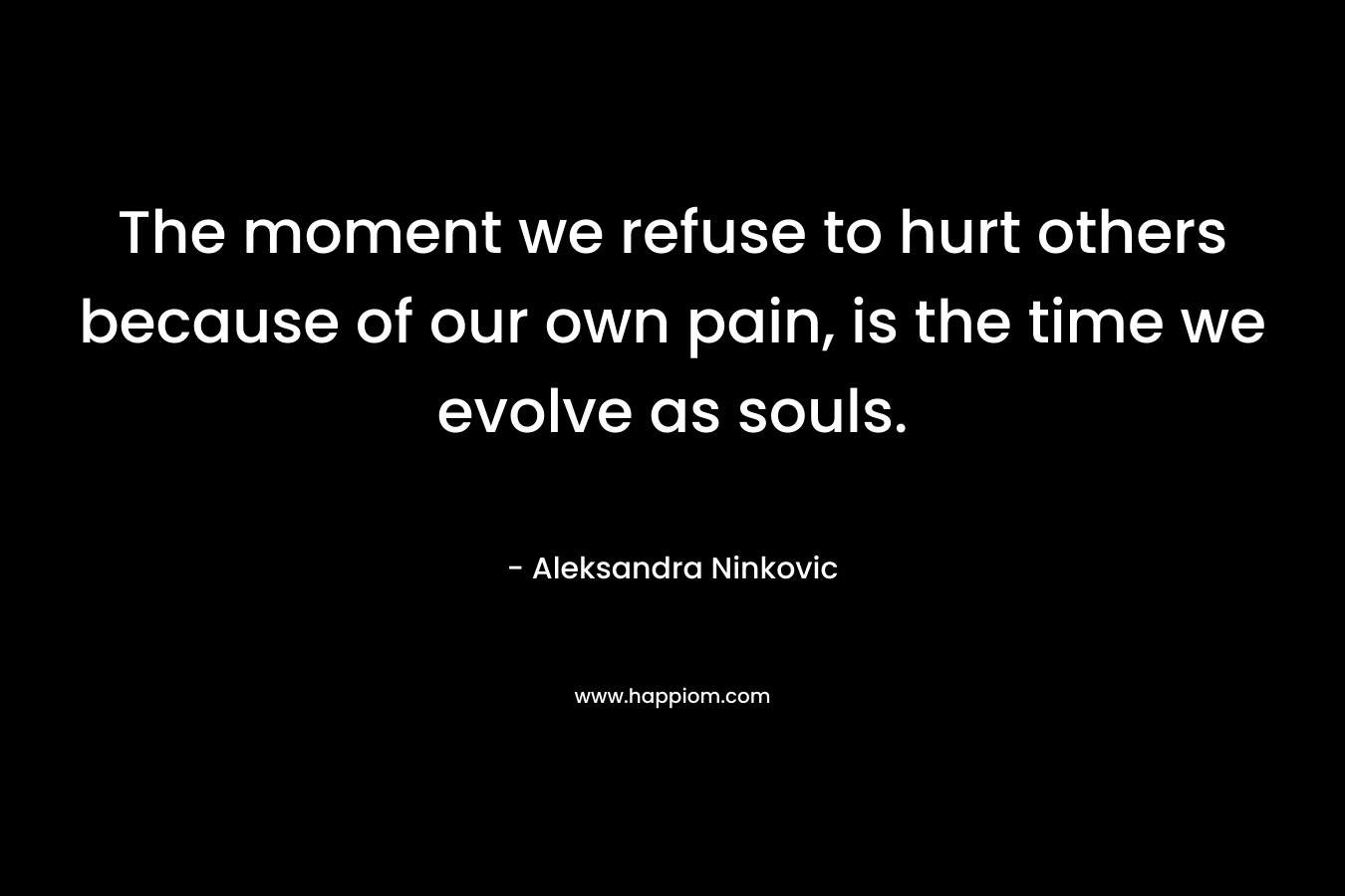 The moment we refuse to hurt others because of our own pain, is the time we evolve as souls.