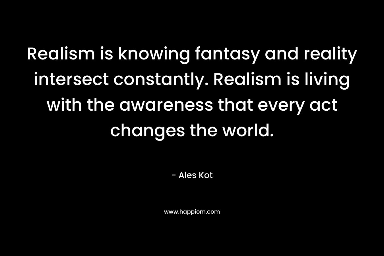 Realism is knowing fantasy and reality intersect constantly. Realism is living with the awareness that every act changes the world. – Ales Kot