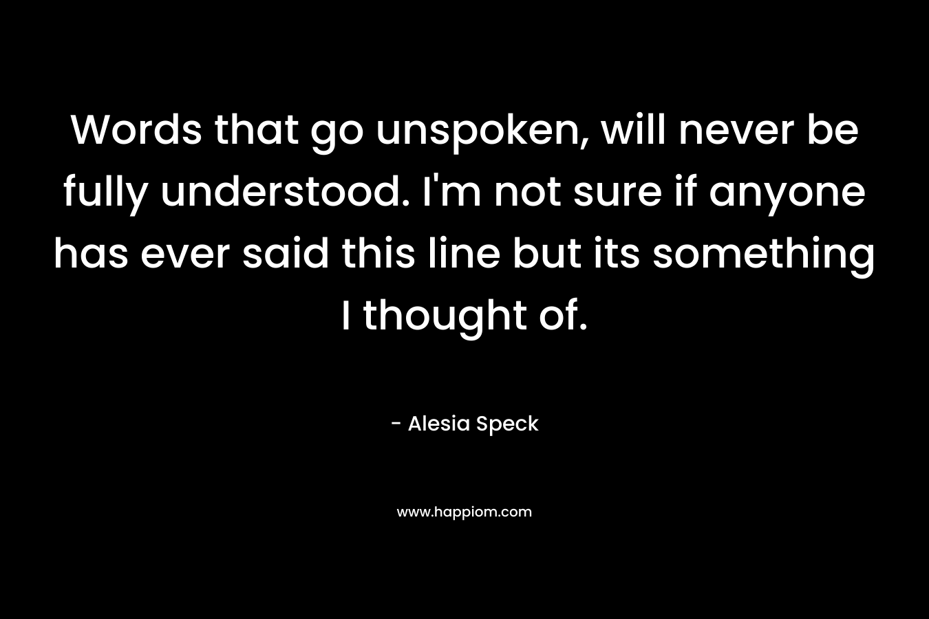 Words that go unspoken, will never be fully understood. I’m not sure if anyone has ever said this line but its something I thought of. – Alesia Speck