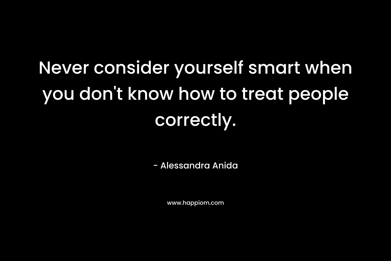 Never consider yourself smart when you don’t know how to treat people correctly. – Alessandra Anida