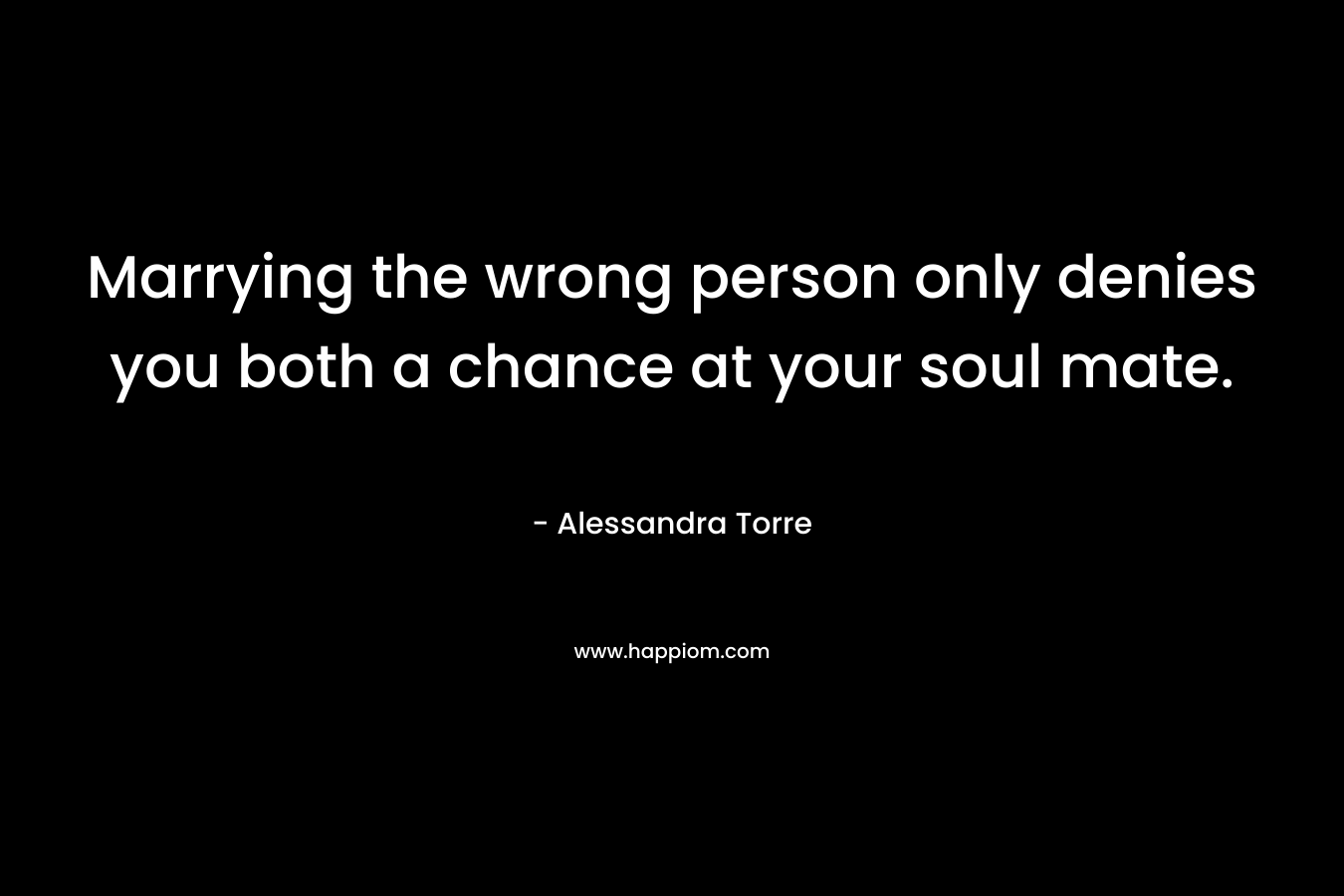 Marrying the wrong person only denies you both a chance at your soul mate. – Alessandra Torre
