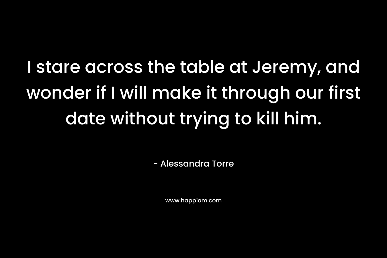 I stare across the table at Jeremy, and wonder if I will make it through our first date without trying to kill him. – Alessandra Torre