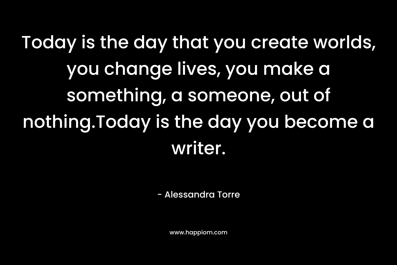 Today is the day that you create worlds, you change lives, you make a something, a someone, out of nothing.Today is the day you become a writer. – Alessandra Torre