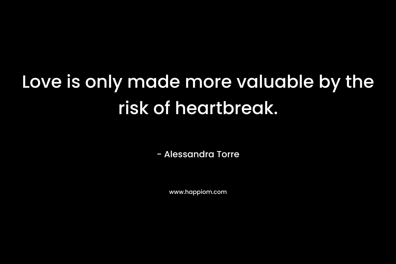 Love is only made more valuable by the risk of heartbreak. – Alessandra Torre