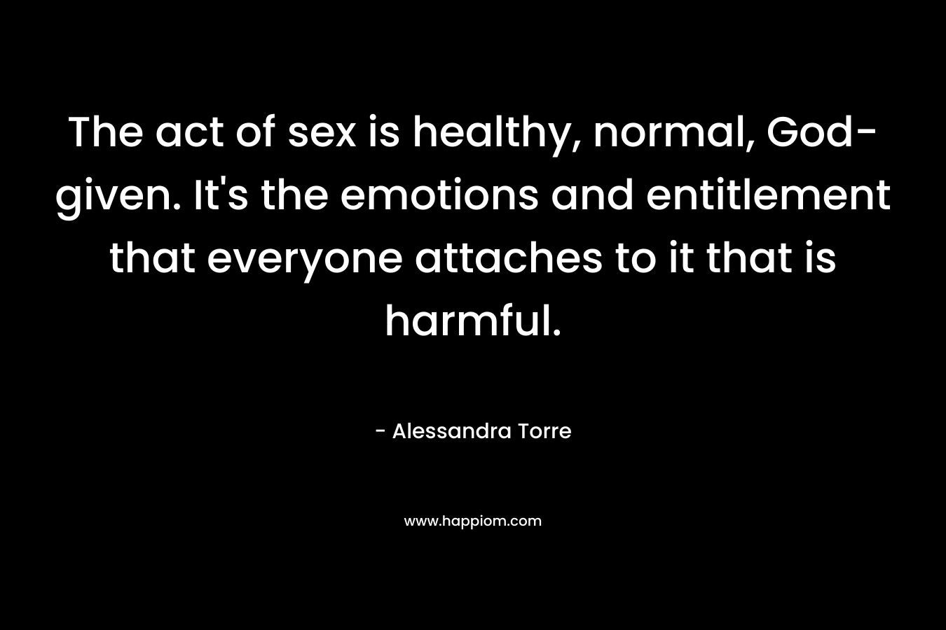 The act of sex is healthy, normal, God-given. It’s the emotions and entitlement that everyone attaches to it that is harmful. – Alessandra Torre
