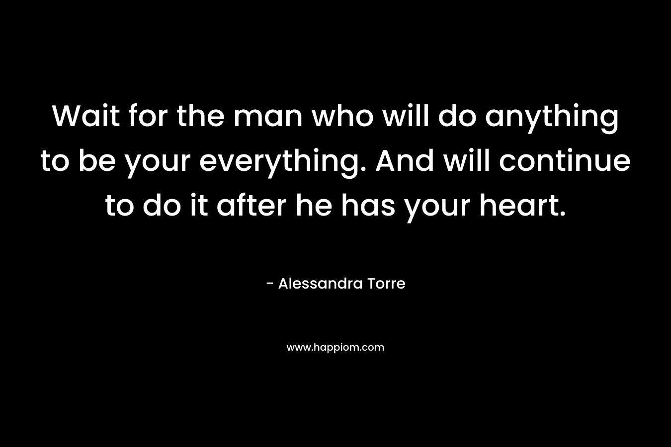 Wait for the man who will do anything to be your everything. And will continue to do it after he has your heart. – Alessandra Torre