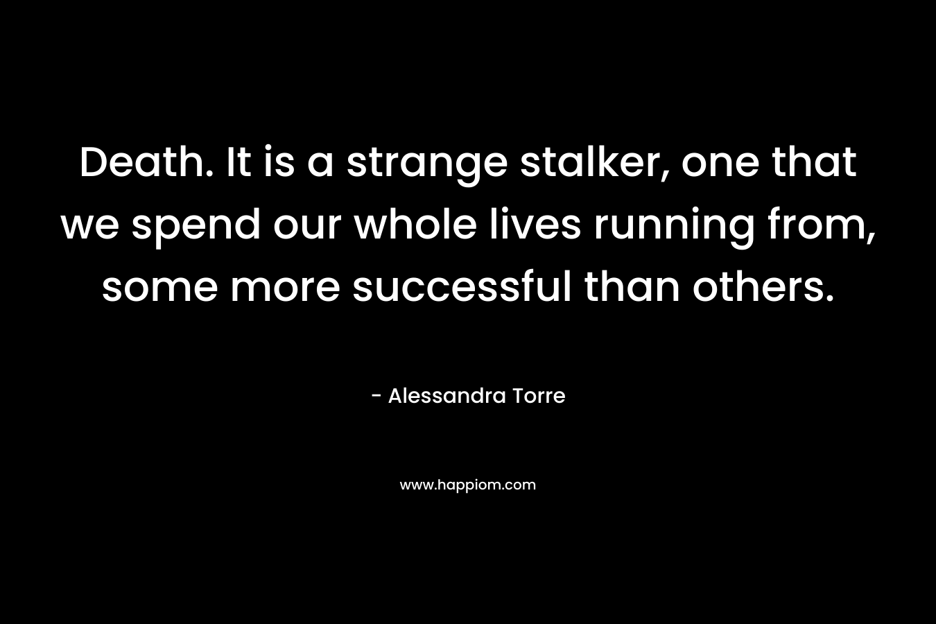 Death. It is a strange stalker, one that we spend our whole lives running from, some more successful than others. – Alessandra Torre