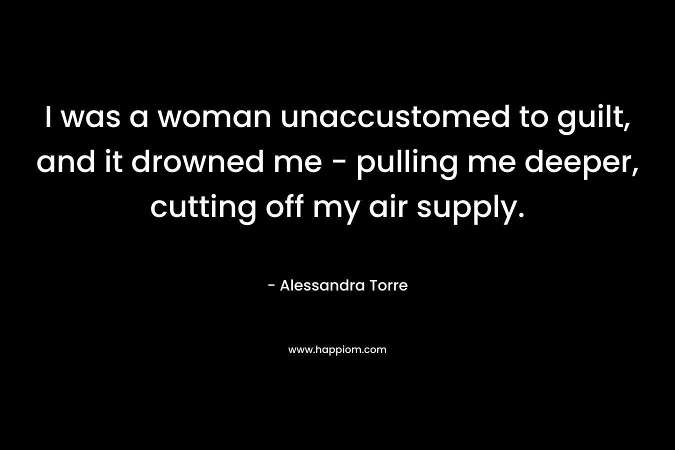 I was a woman unaccustomed to guilt, and it drowned me – pulling me deeper, cutting off my air supply. – Alessandra Torre