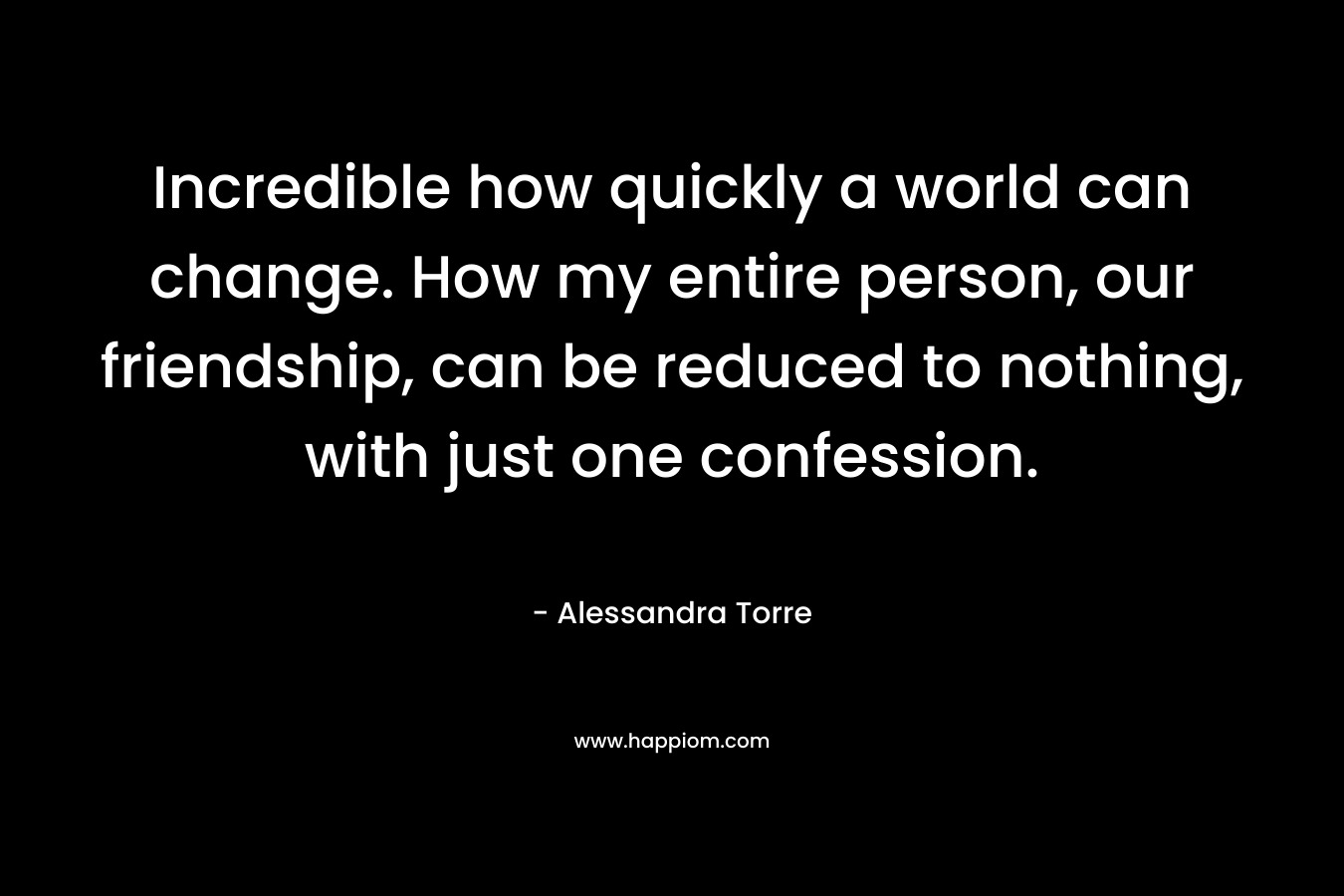 Incredible how quickly a world can change. How my entire person, our friendship, can be reduced to nothing, with just one confession. – Alessandra Torre