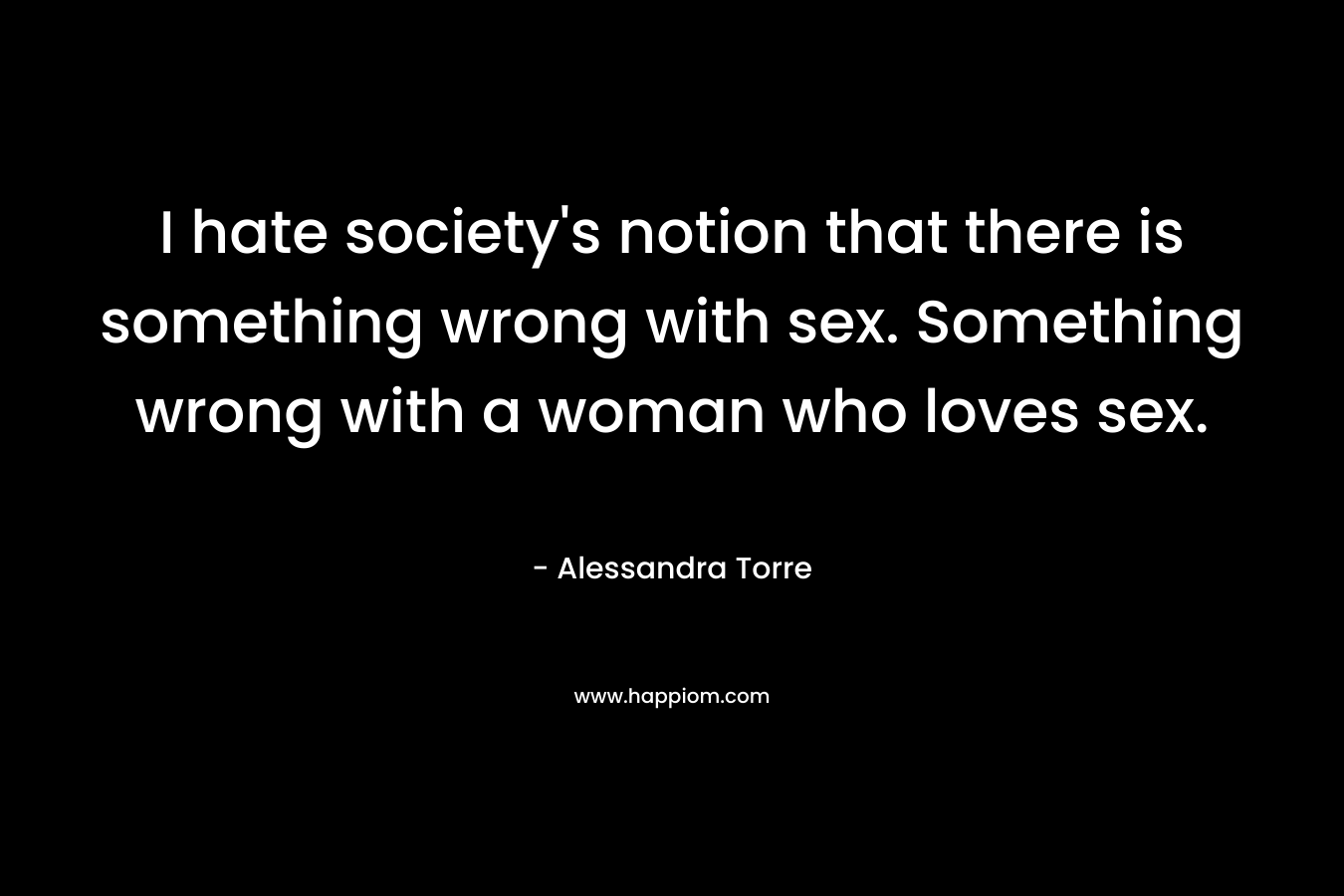 I hate society’s notion that there is something wrong with sex. Something wrong with a woman who loves sex. – Alessandra Torre