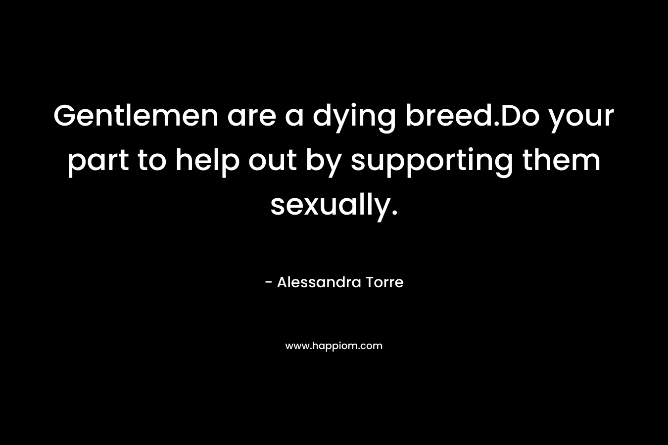 Gentlemen are a dying breed.Do your part to help out by supporting them sexually. – Alessandra Torre