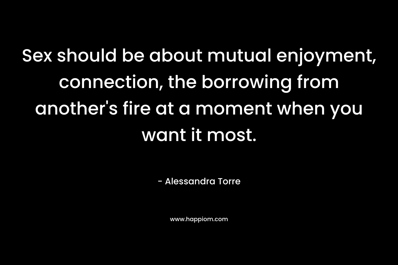 Sex should be about mutual enjoyment, connection, the borrowing from another’s fire at a moment when you want it most. – Alessandra Torre