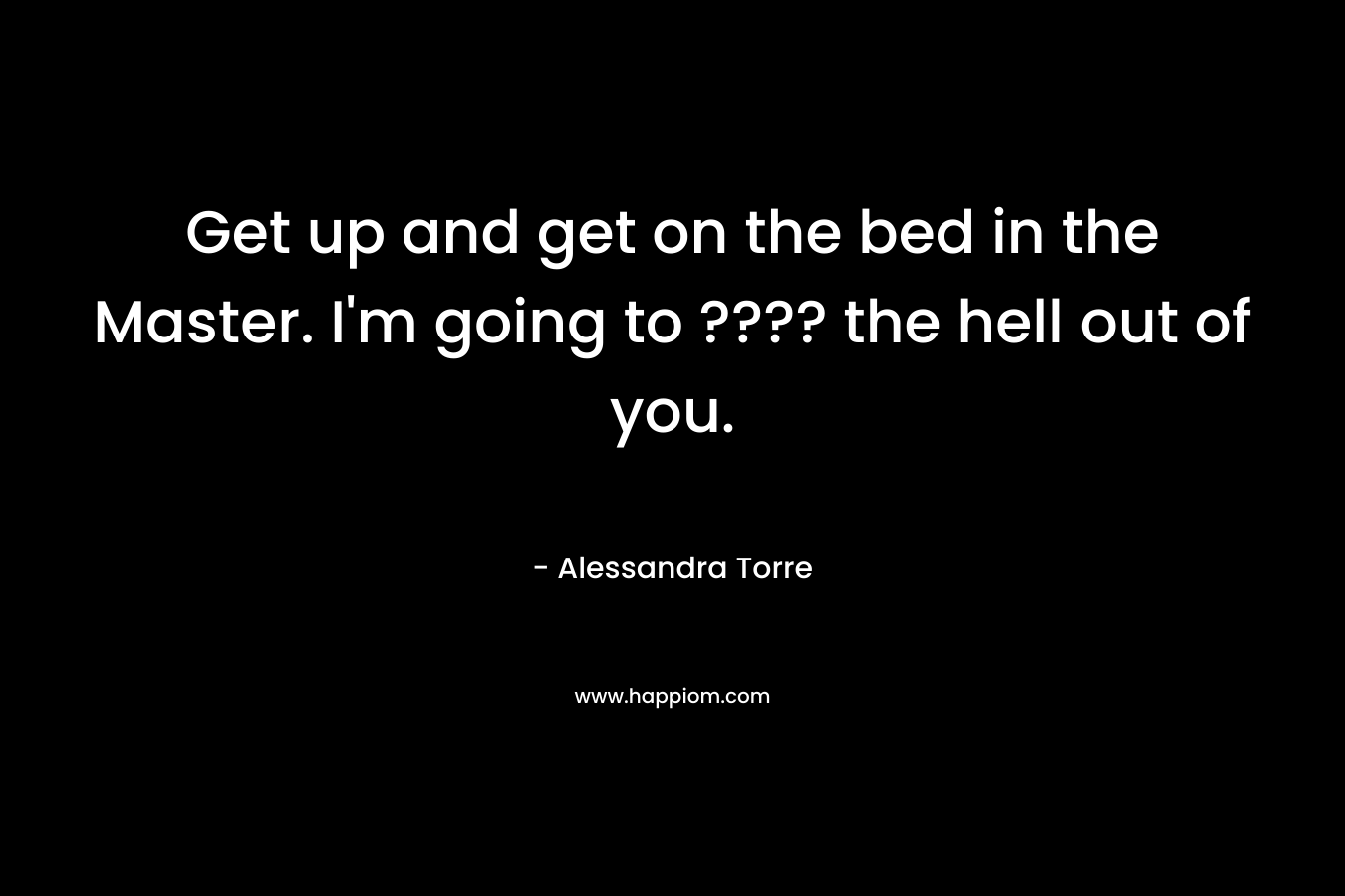 Get up and get on the bed in the Master. I’m going to ???? the hell out of you. – Alessandra Torre