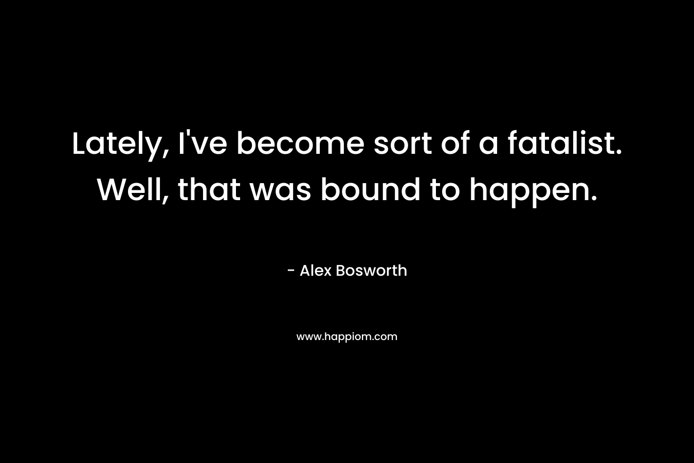 Lately, I’ve become sort of a fatalist. Well, that was bound to happen. – Alex Bosworth
