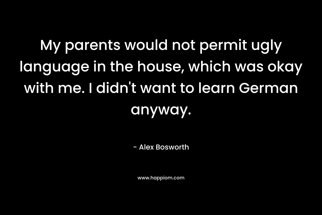 My parents would not permit ugly language in the house, which was okay with me. I didn’t want to learn German anyway. – Alex Bosworth